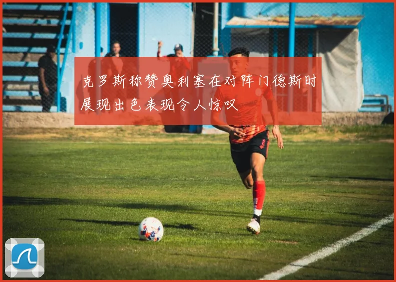 克罗斯称赞奥利塞在对阵门德斯时展现出色表现令人惊叹