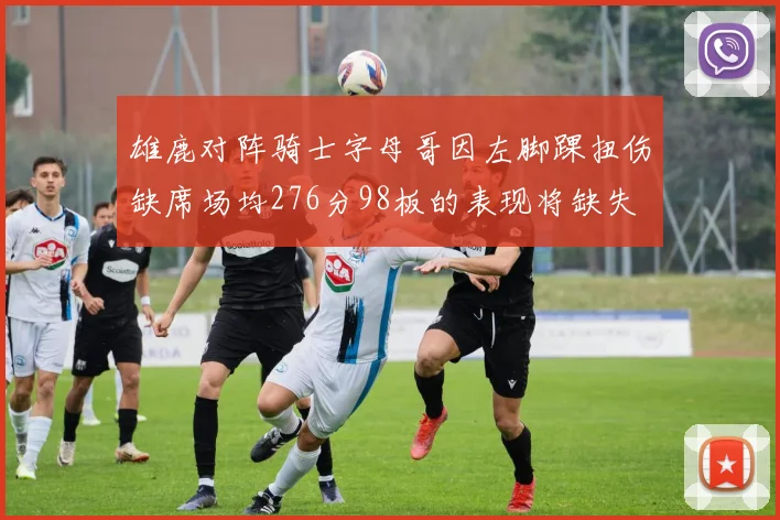 雄鹿对阵骑士字母哥因左脚踝扭伤缺席场均276分98板的表现将缺失