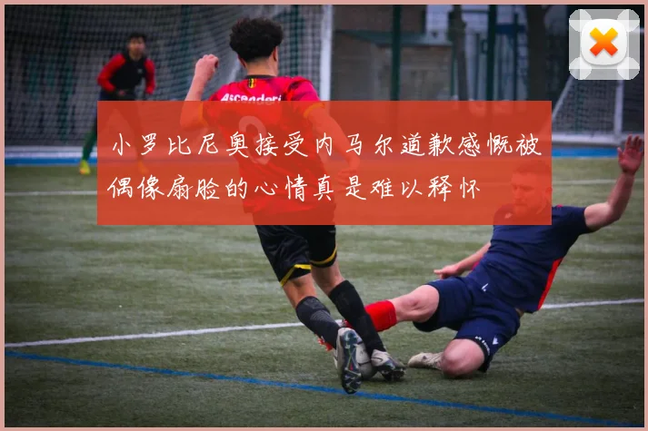 小罗比尼奥接受内马尔道歉感慨被偶像扇脸的心情真是难以释怀