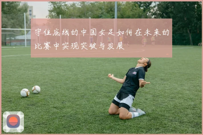 守住底线的中国女足如何在未来的比赛中实现突破与发展