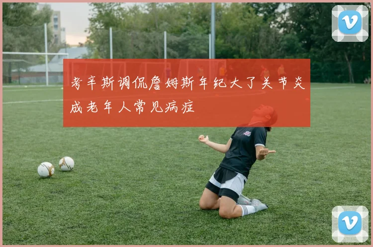 考辛斯调侃詹姆斯年纪大了关节炎成老年人常见病症