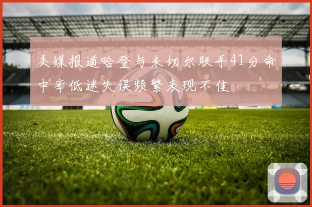 美媒报道哈登与米切尔联手41分命中率低迷失误频繁表现不佳