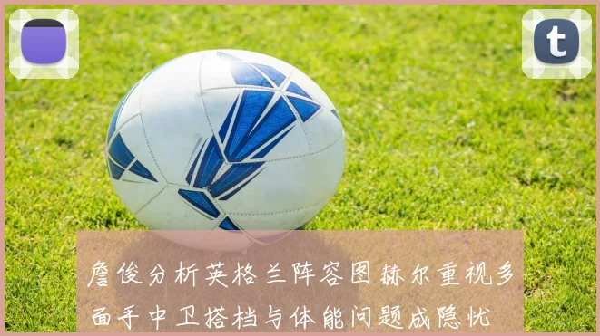 詹俊分析英格兰阵容图赫尔重视多面手中卫搭档与体能问题成隐忧