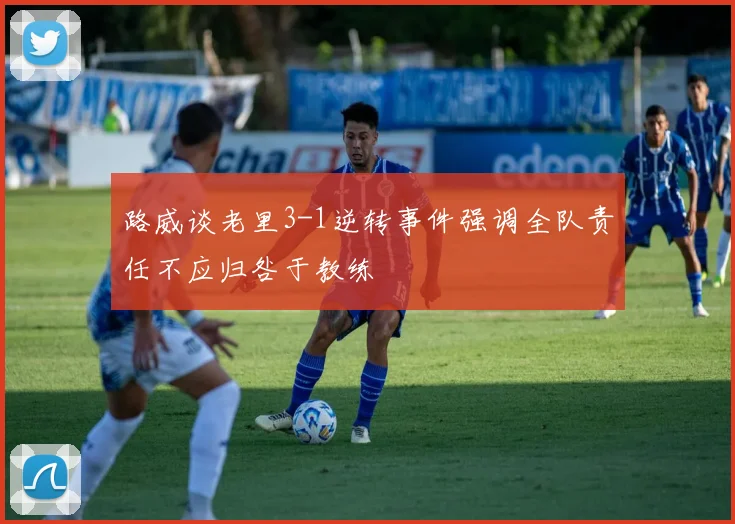路威谈老里3-1逆转事件强调全队责任不应归咎于教练