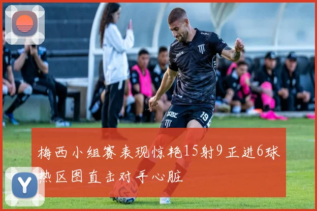 梅西小组赛表现惊艳15射9正进6球热区图直击对手心脏