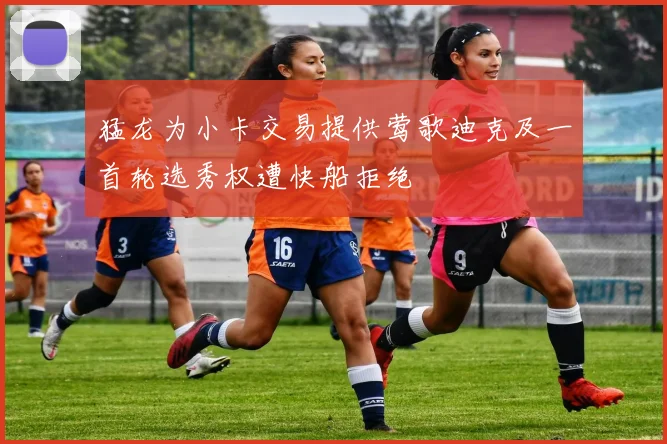 猛龙为小卡交易提供莺歌迪克及一首轮选秀权遭快船拒绝
