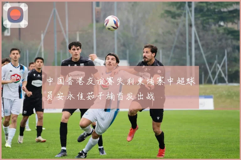 中国香港友谊赛失利柬埔寨中超球员安永佳茹子楠首发出战