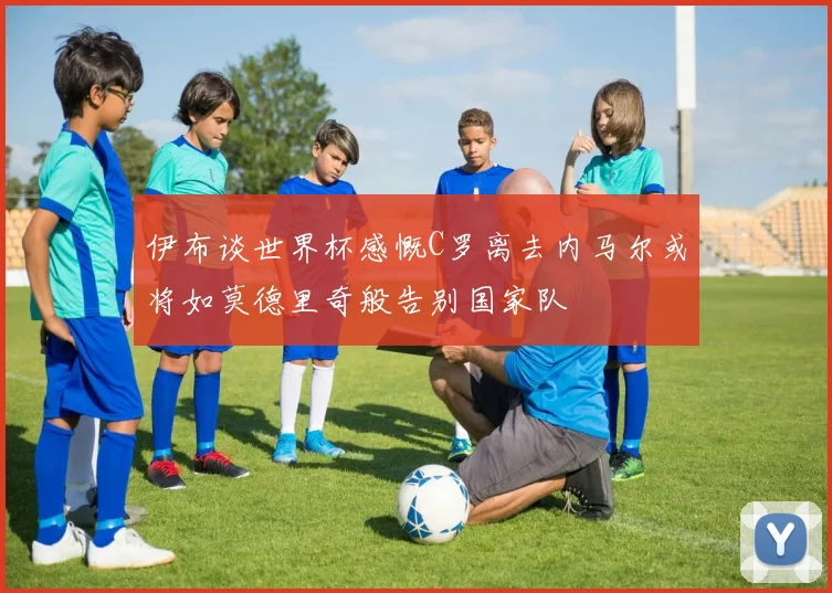 伊布谈世界杯感慨C罗离去内马尔或将如莫德里奇般告别国家队