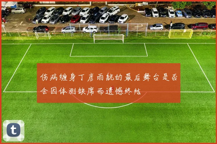 伤病缠身丁彦雨航的最后舞台是否会因体测缺席而遗憾终结